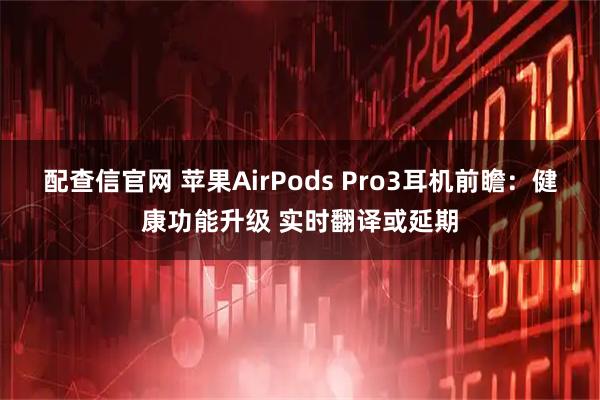 配查信官网 苹果AirPods Pro3耳机前瞻：健康功能升级 实时翻译或延期
