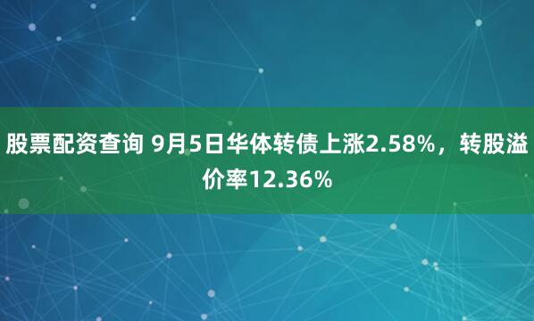 股票配资查询 9月5日华体转债上涨2.58%，转股溢价率12.36%