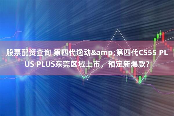 股票配资查询 第四代逸动&第四代CS55 PLUS PLUS东莞区域上市，预定新爆款？