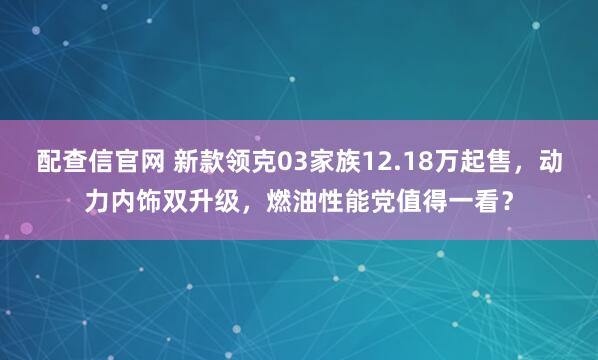 配查信官网 新款领克03家族12.18万起售，动力内饰双升级，燃油性能党值得一看？