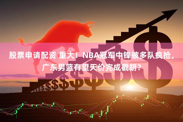 股票申请配资 重大！NBA冠军中锋被多队疯抢，广东男篮有望天价完成截胡？