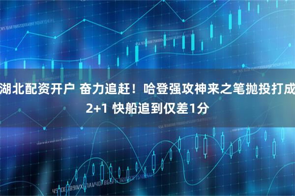 湖北配资开户 奋力追赶！哈登强攻神来之笔抛投打成2+1 快船追到仅差1分