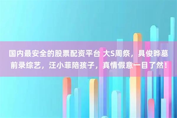 国内最安全的股票配资平台 大S周祭，具俊晔墓前录综艺，汪小菲陪孩子，真情假意一目了然！