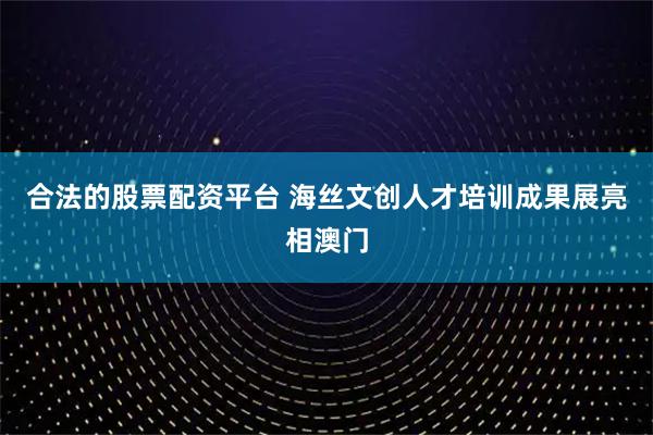 合法的股票配资平台 海丝文创人才培训成果展亮相澳门